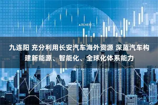 九连阳 充分利用长安汽车海外资源 深蓝汽车构建新能源、智能化、全球化体系能力