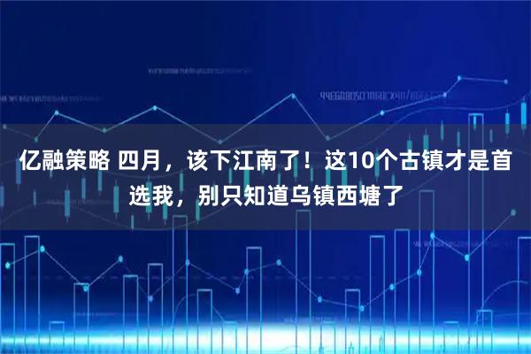 亿融策略 四月，该下江南了！这10个古镇才是首选我，别只知道乌镇西塘了