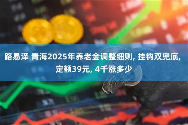 路易泽 青海2025年养老金调整细则, 挂钩双兜底, 定额39元, 4千涨多少