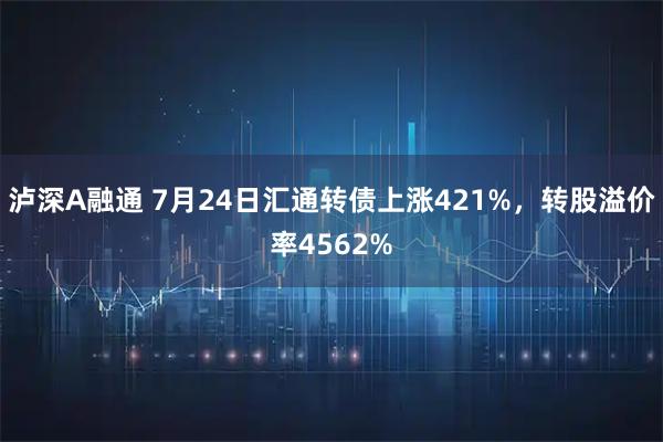 泸深A融通 7月24日汇通转债上涨421%，转股溢价率4562%