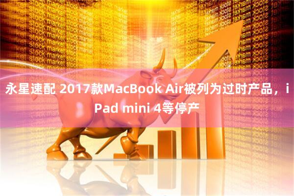 永星速配 2017款MacBook Air被列为过时产品，iPad mini 4等停产