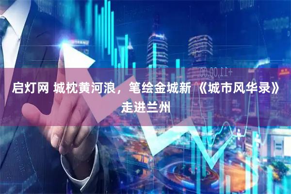 启灯网 城枕黄河浪，笔绘金城新 《城市风华录》走进兰州