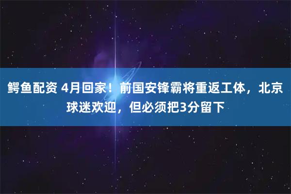 鳄鱼配资 4月回家！前国安锋霸将重返工体，北京球迷欢迎，但必须把3分留下