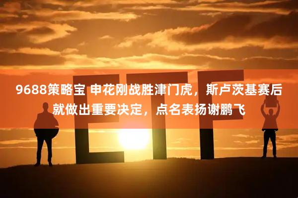 9688策略宝 申花刚战胜津门虎，斯卢茨基赛后就做出重要决定，点名表扬谢鹏飞