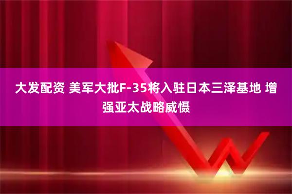 大发配资 美军大批F-35将入驻日本三泽基地 增强亚太战略威慑