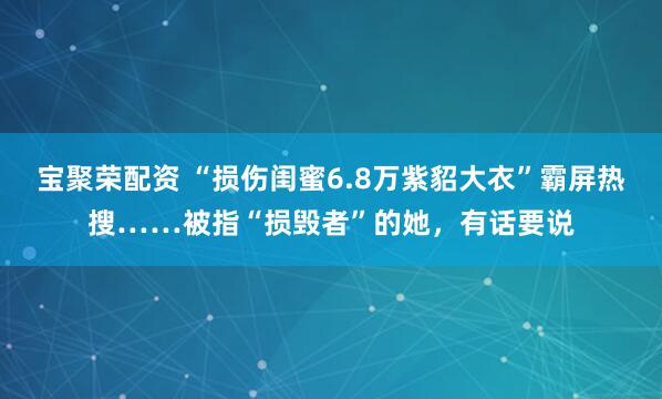 宝聚荣配资 “损伤闺蜜6.8万紫貂大衣”霸屏热搜……被指“损毁者”的她，有话要说