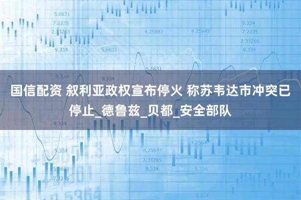 国信配资 叙利亚政权宣布停火 称苏韦达市冲突已停止_德鲁兹_贝都_安全部队